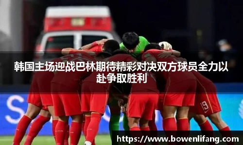 韩国主场迎战巴林期待精彩对决双方球员全力以赴争取胜利
